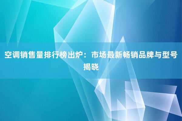 空调销售量排行榜出炉：市场最新畅销品牌与型号揭晓